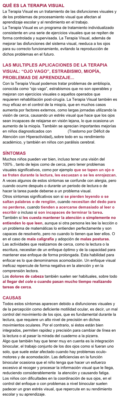QUÉ ES LA TERAPIA VISUAL
La Terapia Visual es un tratamiento de las disfunciones visuales y de los problemas de procesamiento visual que afectan al aprendizaje escolar y al rendimiento en el trabajo. 
La Terapia Visual es un programa de tratamiento individualizado consistente en una serie de ejercicios visuales que se repiten de forma controlada y supervisada. La Terapia Visual, además de mejorar las disfunciones del sistema visual, reeduca a los ojos para su correcto funcionamiento, evitando la reproducción de dichos problemas en el futuro.

LAS MULTIPLES APLICACIONES DE LA TERAPIA VISUAL: “OJO VAGO”, ESTRABISMO, MIOPÍA, PROBLEMAS DE APRENDIZAJE...
Con la Terapia Visual podemos tratar problemas de ambliopía, conocida como “ojo vago”, estrabismos que no son operables y mejoran con ejercicios visuales o aquellos operados que requieren rehabilitación post-cirugía. La Terapia Visual también es muy eficaz en el control de la miopía, que en muchos casos aumenta por factores externos, como largas jornadas utilizando la visión de cerca, causando un estrés visual que hace que los ojos sean incapaces de relajarse en visión lejana, lo que ocasiona un aumento de la miopía. También se aprecian importantes mejorías en niños diagnosticados con T.D.A.H (Trastorno por Déficit de Atención con Hiperactividad), sobre todo en su rendimiento académico, y también en niños con parálisis cerebral.

SÍNTOMAS
Muchos niños pueden ver bien, incluso tener una visión del 100% , tanto de lejos como de cerca, pero tener problemas visuales significativos, como por ejemplo que se tapen un ojo o se froten durante la lectura, les escuezan o se les enrojezcan. A veces algunos de estos síntomas se confunde con alergia, pero cuando ocurre después o durante un periodo de lectura o de hacer la tarea puede deberse a un problema visual.
Otros síntomas significativos son si se pierden leyendo o se saltan palabras o de renglón, cuando necesitan del dedo para no perderse, cuando tienden a acercarse demasiado al leer o escribir o incluso si son incapaces de terminar la tarea. También si les cuesta mantener la atención o simplemente no entienden lo que leen, aunque si otra persona les lee la lección o un problema de matemáticas lo entienden perfectamente y son capaces de resolverlo, pero no cuando lo tienen que leer ellos. O en el caso de mala caligrafía y adopción de malas posturas. 
Las actividades que realizamos de cerca, como la lectura o la escritura, necesitan de un enfoque óptimo y de la capacidad para mantener ese enfoque de forma prolongada. Esta habilidad para enfocar es lo que denominamos acomodación. Un enfoque visual ineficaz repercute de forma negativa en la atención y en la comprensión lectora. 
Los dolores de cabeza también suelen ser habituales, sobre todo al llegar del cole o cuando pasan mucho tiempo realizando tareas de cerca.

CAUSAS
Todos estos síntomas aparecen debido a disfunciones visuales y de la percepción como deficiente motilidad ocular, es decir, un mal control del movimiento de los ojos, que es fundamental durante la lectura, que requiere un alto nivel de precisión en dichos movimientos oculares. Por el contrario, si éstos están bien integrados, permiten rapidez y precisión para cambiar de línea en la lectura o al pasar la mirada del cuaderno a la pizarra.
Algo que también hay que tener muy en cuenta es la integración binocular, el trabajo conjunto de los dos ojos como si fueran uno solo, que suele estar afectado cuando hay problemas oculo-motores y de acomodación. Las deficiencias en la función binocular ocasiona que el niño tenga que hacer un esfuerzo excesivo al recoger y procesar la información visual que le llega, reduciendo considerablemente  la atención y causando fatiga.
Los niños con dificultades en la coordinación de sus ojos, en el control del enfoque o con problemas a nivel binocular suelen padecer un gran estrés visual, que repercute en su rendimiento escolar y su aprendizaje.